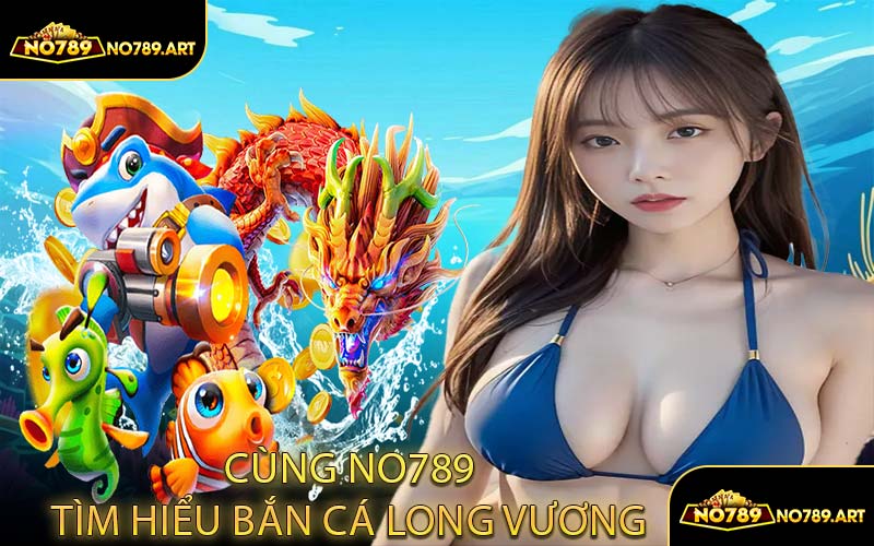 Cùng NO789 Tìm Hiểu Bắn Cá Long Vương